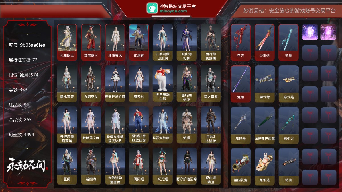 9红265金|等级333|蚀月3574|幻丝4494|金砖36|通行证Lv.72
红色神品:化生明王,熛怒炼火,墨离,沙漠香风,化道者,毕方,少阳剑,帝星,涯角
角色金色皮肤:开辟鸿蒙·山川润,观山海·相柳,西行劫·蜘蛛精,碧水青天,九阴圣女,绿野守护·悠竹萌客,绮云衫,冬日绮韵·白熊,西行劫·悟净,谐之尊者,开辟鸿蒙·风雨谐,智绘·萍之缘,新倩女幽魂·瑶光沐月,怪诞狂想·红蓝狂想,斗罗大陆·唐三,追猎,巫师3·杰洛特,巨阙,游四海,长歌诗韵·遣唐使,阴阳姬,妖刀姬,绿野守护·暗沼摩罗,观山海·