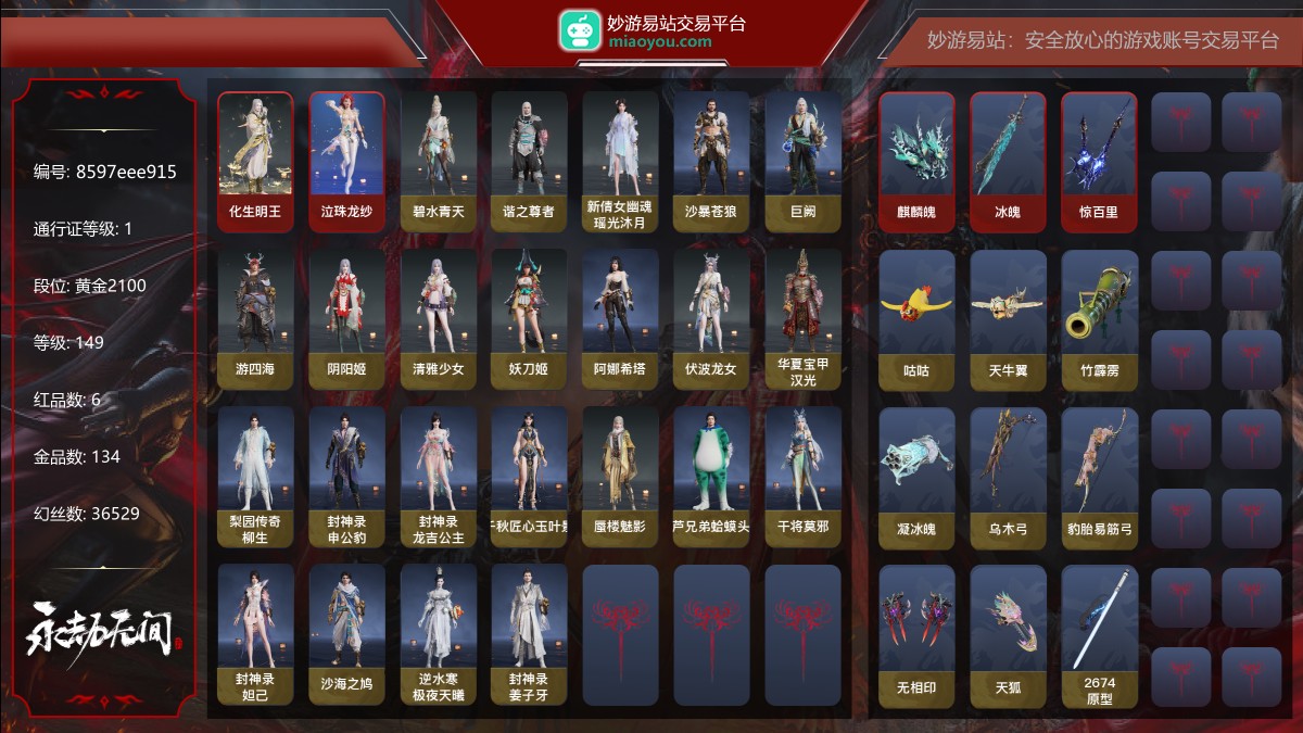 6红134金|等级149|黄金2100|幻丝36529|金砖62|通行证Lv.1
红色神品:化生明王,墨离,泣珠龙纱,麒麟魄,冰魄,惊百里
角色金色皮肤:碧水青天,谐之尊者,新倩女幽魂·瑶光沐月,沙暴苍狼,巨阙,游四海,阴阳姬,清雅少女,妖刀姬,阿娜希塔,伏波龙女,华夏宝甲·汉光,梨园传奇·柳生,封神录·申公豹,封神录·龙吉公主,千秋匠心·玉叶景,蜃楼魅影,葫芦兄弟·蛤蟆头领,干将莫邪,封神录·妲己,沙海之鸠,逆水寒·极夜天曦,封神录·姜子牙
发型金色皮肤:逆水寒·江海发,【挑染】樱舞发,封神录