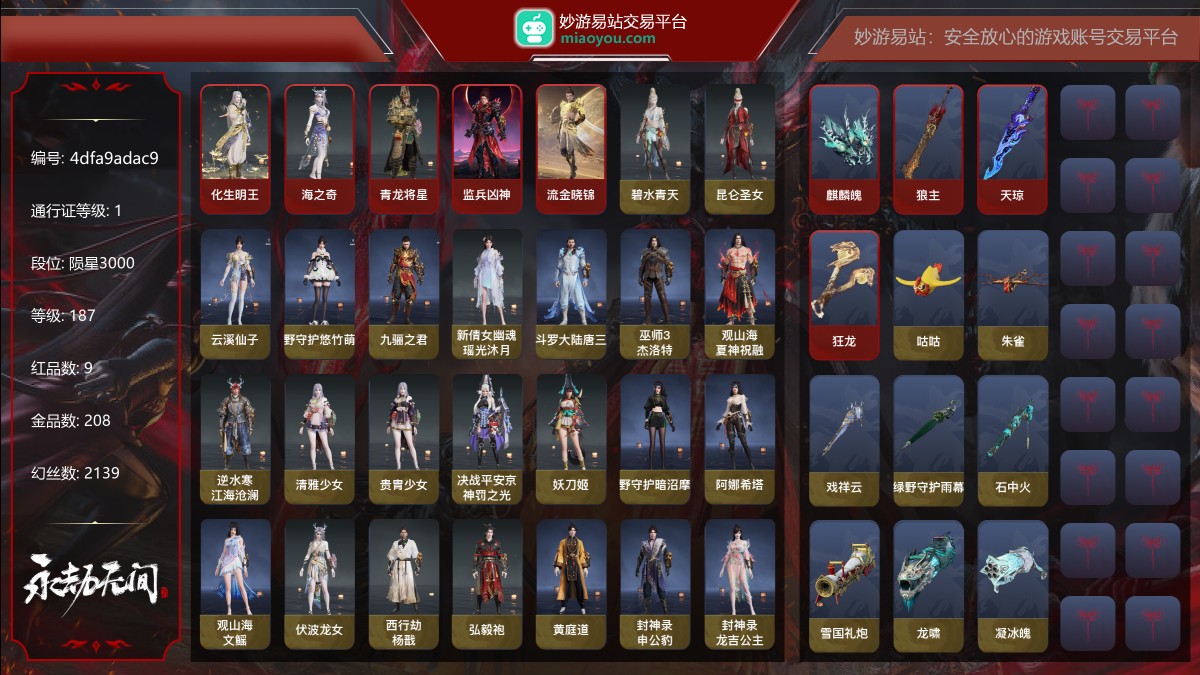 9红208金|等级187|陨星3000|幻丝2139|金砖186|通行证Lv.1
红色神品:化生明王,海之奇,青龙将星,监兵凶神,流金晓锦,麒麟魄,狼主,天琼,狂龙
角色金色皮肤:碧水青天,昆仑圣女,云溪仙子,绿野守护·悠竹萌客,九骊之君,新倩女幽魂·瑶光沐月,斗罗大陆·唐三,巫师3·杰洛特,观山海·夏神祝融,逆水寒·江海沧澜,清雅少女,贵胄少女,决战平安京·神罚之光,妖刀姬,绿野守护·暗沼摩罗,阿娜希塔,观山海·文鳐,伏波龙女,西行劫·杨戬,弘毅袍,黄庭道,封神录·申公豹,封神录·龙吉公主,麟