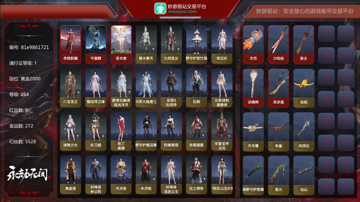 9红272金|等级254|黄金2000|幻丝5528|金砖70|通行证Lv.1
红色神品:赤皓新囍,墨离,守墨麒,逐光者,天罚,少阳剑,狼主,逆晦朔,凤求凰
角色金色皮肤:碧水青天,九阴圣女,绿野守护·悠竹萌客,绮云衫,八宝龙王,智绘·萍之缘,新倩女幽魂·瑶光沐月,斗罗大陆·唐三,巫师3·杰洛特,巨阙,长歌诗韵·遣唐使,清雅少女,妖刀姬,庖丁·肴婵,绿野守护·暗沼摩罗,阿娜希塔,赤雾烟霞,华夏宝甲·汉光,黄庭道,封神录·申公豹,司天命,未济袍,封神录·龙吉公主,花之倾奇,千秋匠心·玉叶景,长歌诗