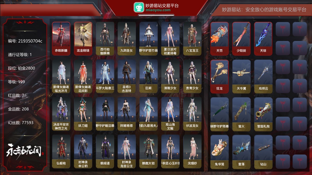 7红208金|等级199|铂金2800|幻丝77593|金砖450|通行证Lv.1
红色神品:赤皓新囍,墨离,流金晓锦,天罚,少阳剑,天琼,狂龙
角色金色皮肤:西行劫·蜘蛛精,九阴圣女,绿野守护·悠竹萌客,夏日派对·初夏绯莓,八宝龙王,新倩女幽魂·瑶光沐月,新倩女幽魂·花间影,斗罗大陆·唐三,巫师3·杰洛特,巨阙,清雅少女,贵胄少女,决战平安京·神罚之光,妖刀姬,绿野守护·暗沼摩罗,阿娜希塔,楚韵九歌·湘夫人,观山海·文鳐,伏波龙女,弘毅袍,封神录·申公豹,朝闻道,封神录·龙吉公主,麟鹿大铠,千