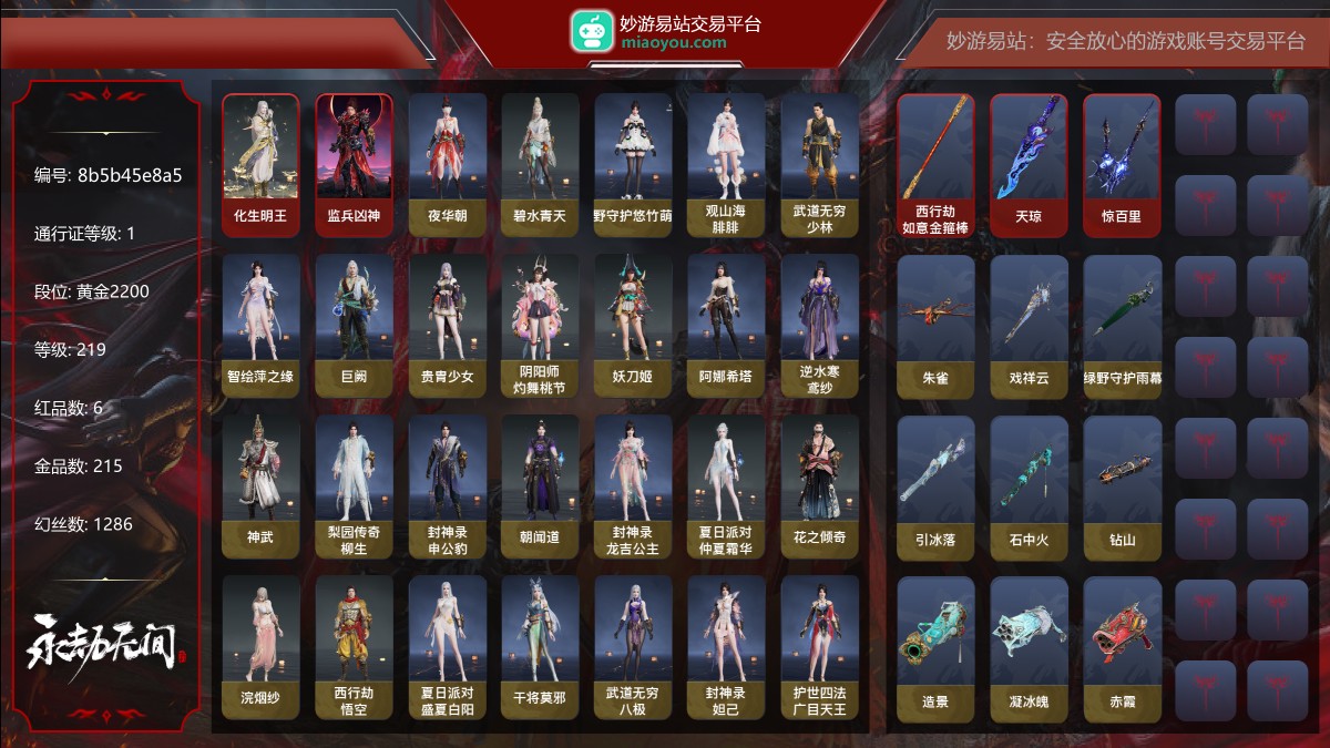 6红215金|等级219|黄金2200|幻丝1286|金砖152|通行证Lv.1
红色神品:化生明王,墨离,监兵凶神,西行劫·如意金箍棒,天琼,惊百里
角色金色皮肤:夜华朝,碧水青天,绿野守护·悠竹萌客,观山海·腓腓,武道无穷·少林,智绘·萍之缘,巨阙,贵胄少女,阴阳师·灼舞桃节,妖刀姬,阿娜希塔,逆水寒·鸢纱,神武,梨园传奇·柳生,封神录·申公豹,朝闻道,封神录·龙吉公主,夏日派对·仲夏霜华,花之倾奇,浣烟纱,西行劫·悟空,夏日派对·盛夏白阳,干将莫邪,武道无穷·八极,封神录·妲己,护世四法·