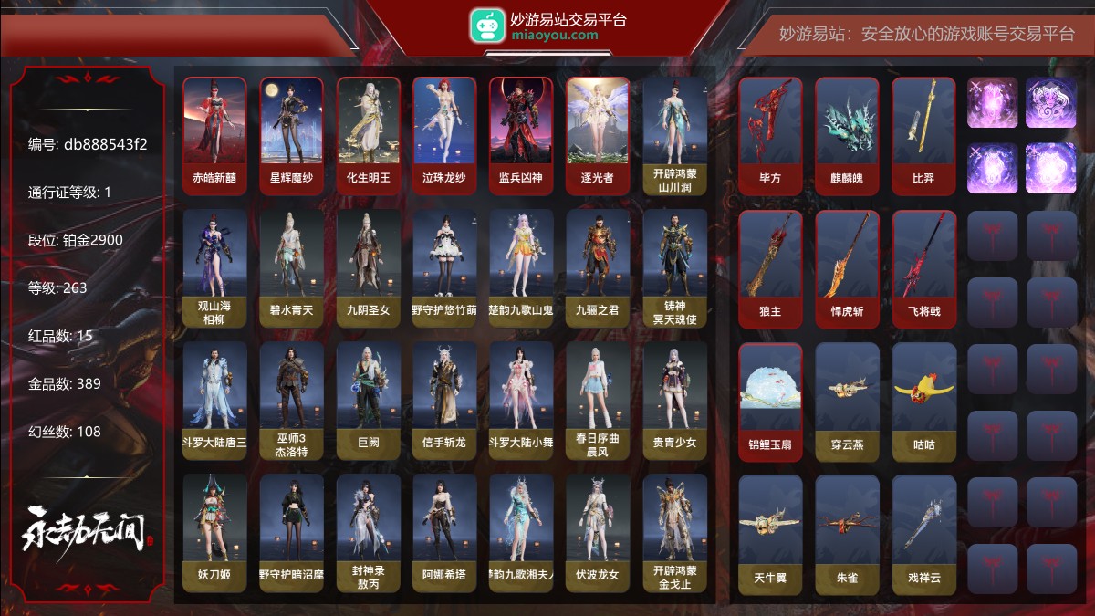15红389金|等级263|铂金2900|幻丝108|金砖5|通行证Lv.1
红色神品:赤皓新囍,星辉魔纱,化生明王,墨离,泣珠龙纱,监兵凶神,逐光者,毕方,麒麟魄,比羿,狼主,悍虎斩,飞将戟,锦鲤玉扇
角色金色皮肤:开辟鸿蒙·山川润,观山海·相柳,碧水青天,九阴圣女,绿野守护·悠竹萌客,楚韵九歌·山鬼,九骊之君,铸神·冥天魂使,斗罗大陆·唐三,巫师3·杰洛特,巨阙,信手斩龙,斗罗大陆·小舞,春日序曲·晨风,贵胄少女,妖刀姬,绿野守护·暗沼摩罗,封神录·敖丙,阿娜希塔,楚韵九歌·湘夫人,伏波龙女