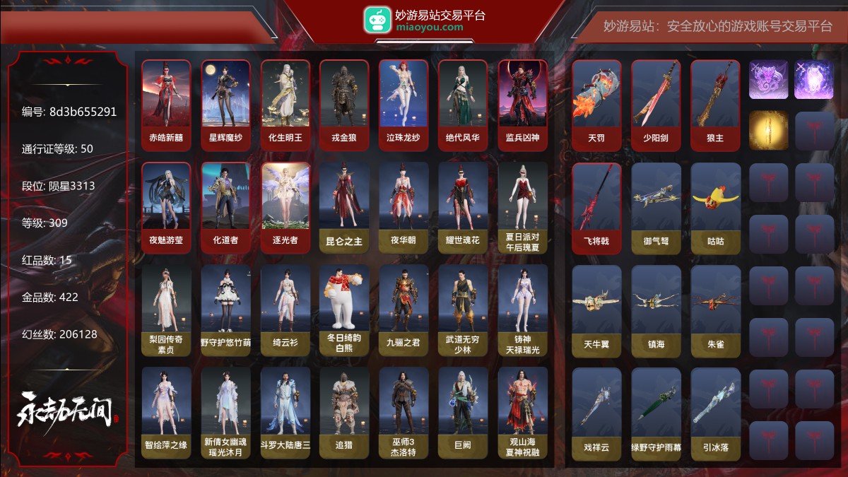 15红422金|等级309|陨星3313|幻丝206128|金砖120|通行证Lv.50
红色神品:赤皓新囍,星辉魔纱,化生明王,戎金狼,墨离,泣珠龙纱,绝代风华,监兵凶神,夜魅游莹,化道者,逐光者,天罚,少阳剑,狼主,飞将戟
角色金色皮肤:昆仑之主,夜华朝,耀世魂花,夏日派对·午后瑰夏,梨园传奇·素贞,绿野守护·悠竹萌客,绮云衫,冬日绮韵·白熊,九骊之君,武道无穷·少林,铸神·天禄瑞光,智绘·萍之缘,新倩女幽魂·瑶光沐月,斗罗大陆·唐三,追猎,巫师3·杰洛特,巨阙,观山海·夏神祝融,瑞火麟,长